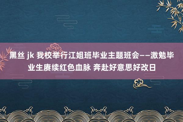 黑丝 jk 我校举行江姐班毕业主题班会——激勉毕业生赓续红色血脉 奔赴好意思好改日