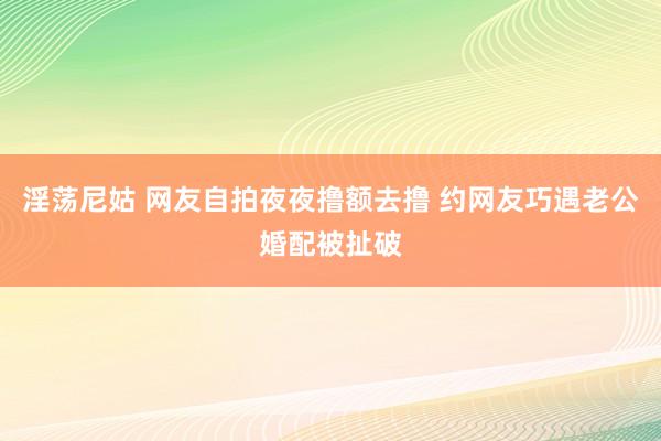 淫荡尼姑 网友自拍夜夜撸额去撸 约网友巧遇老公婚配被扯破