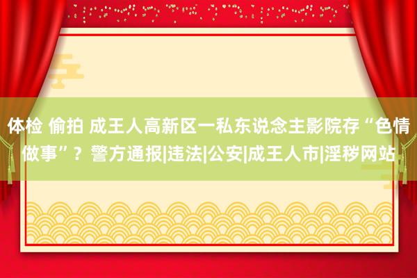 体检 偷拍 成王人高新区一私东说念主影院存“色情做事”？警方通报|违法|公安|成王人市|淫秽网站