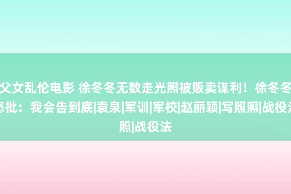 父女乱伦电影 徐冬冬无数走光照被贩卖谋利！徐冬冬怒批：我会告到底|袁泉|军训|军校|赵丽颖|写照照|战役法