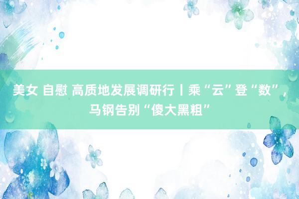 美女 自慰 高质地发展调研行丨乘“云”登“数”，马钢告别“傻大黑粗”