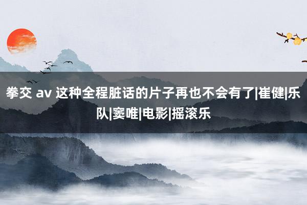 拳交 av 这种全程脏话的片子再也不会有了|崔健|乐队|窦唯|电影|摇滚乐