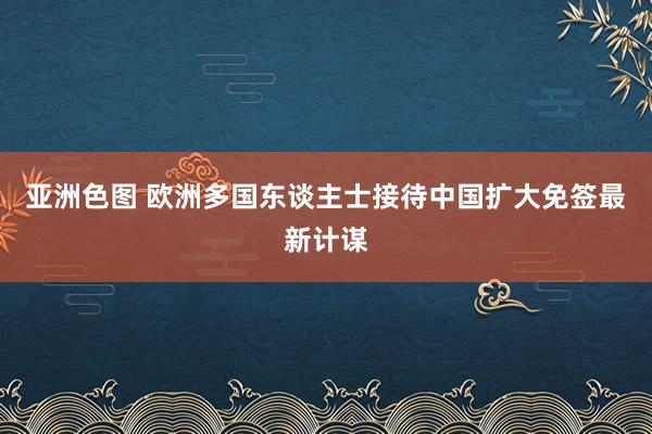 亚洲色图 欧洲多国东谈主士接待中国扩大免签最新计谋