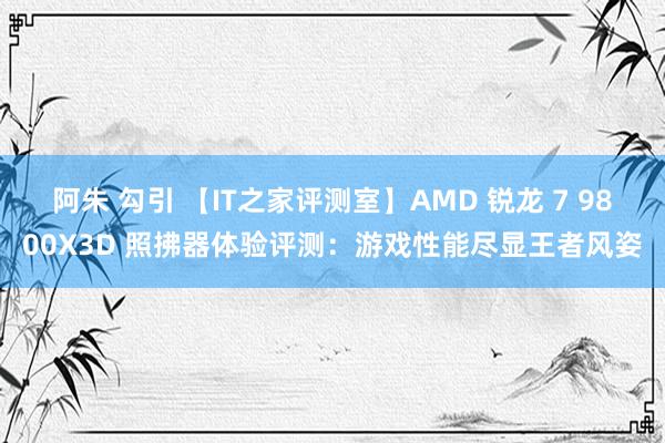 阿朱 勾引 【IT之家评测室】AMD 锐龙 7 9800X3D 照拂器体验评测：游戏性能尽显王者风姿