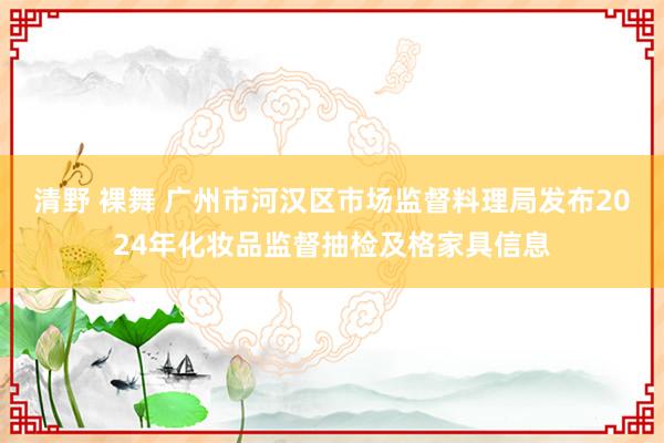 清野 裸舞 广州市河汉区市场监督料理局发布2024年化妆品监督抽检及格家具信息