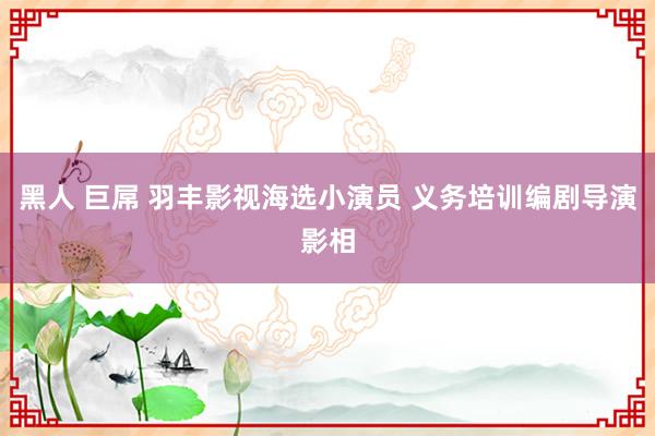黑人 巨屌 羽丰影视海选小演员 义务培训编剧导演影相