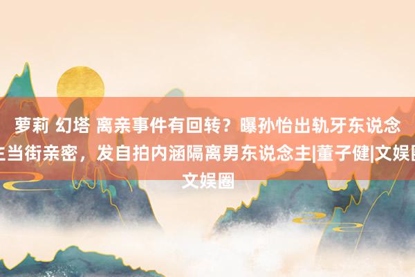 萝莉 幻塔 离亲事件有回转？曝孙怡出轨牙东说念主当街亲密，发自拍内涵隔离男东说念主|董子健|文娱圈