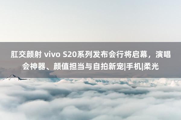 肛交颜射 vivo S20系列发布会行将启幕，演唱会神器、颜值担当与自拍新宠|手机|柔光