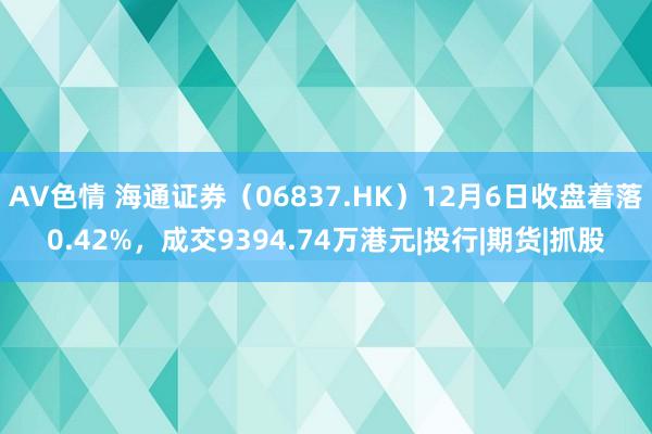 AV色情 海通证券（06837.HK）12月6日收盘着落0.42%，成交9394.74万港元|投行|期货|抓股