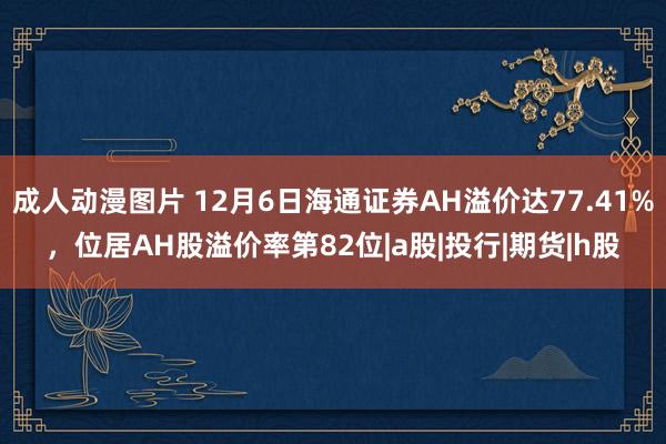 成人动漫图片 12月6日海通证券AH溢价达77.41%，位居AH股溢价率第82位|a股|投行|期货|h股