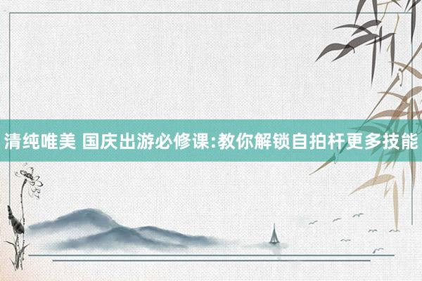 清纯唯美 国庆出游必修课:教你解锁自拍杆更多技能
