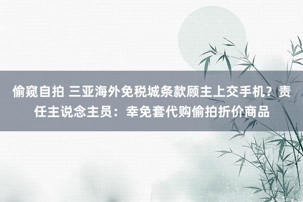 偷窥自拍 三亚海外免税城条款顾主上交手机？责任主说念主员：幸免套代购偷拍折价商品