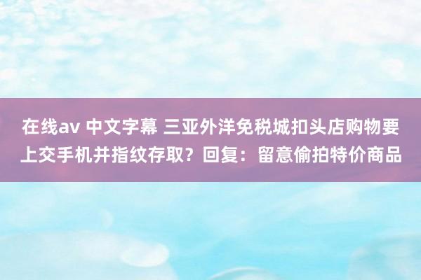 在线av 中文字幕 三亚外洋免税城扣头店购物要上交手机并指纹存取？回复：留意偷拍特价商品