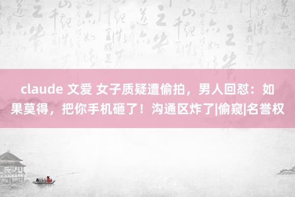 claude 文爱 女子质疑遭偷拍，男人回怼：如果莫得，把你手机砸了！沟通区炸了|偷窥|名誉权