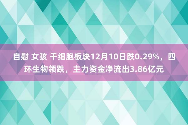 自慰 女孩 干细胞板块12月10日跌0.29%，四环生物领跌，主力资金净流出3.86亿元