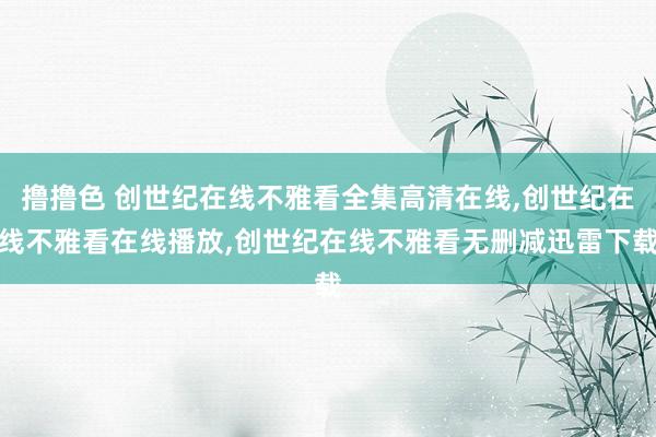 撸撸色 创世纪在线不雅看全集高清在线，创世纪在线不雅看在线播放，创世纪在线不雅看无删减迅雷下载