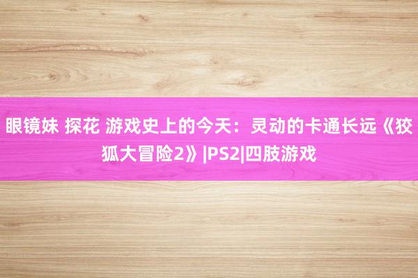 眼镜妹 探花 游戏史上的今天：灵动的卡通长远《狡狐大冒险2》|PS2|四肢游戏
