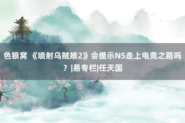 色狼窝 《喷射乌贼娘2》会提示NS走上电竞之路吗？|易专栏|任天国