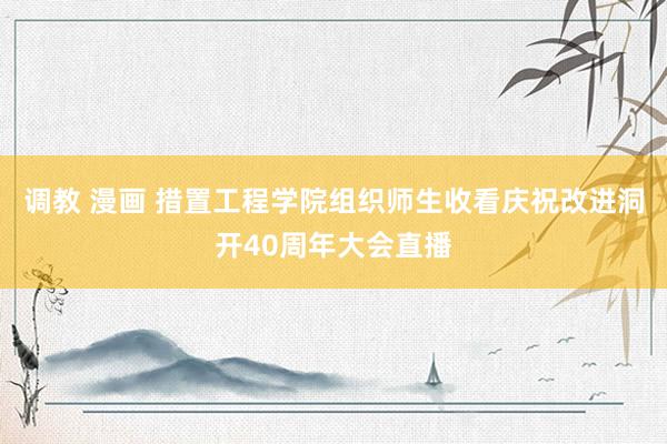 调教 漫画 措置工程学院组织师生收看庆祝改进洞开40周年大会直播
