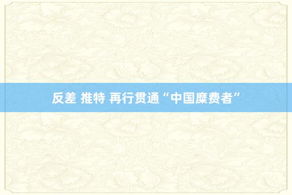 反差 推特 再行贯通“中国糜费者”