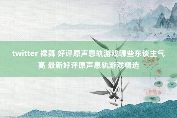 twitter 裸舞 好评原声息轨游戏哪些东谈主气高 最新好评原声息轨游戏精选