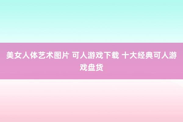 美女人体艺术图片 可人游戏下载 十大经典可人游戏盘货