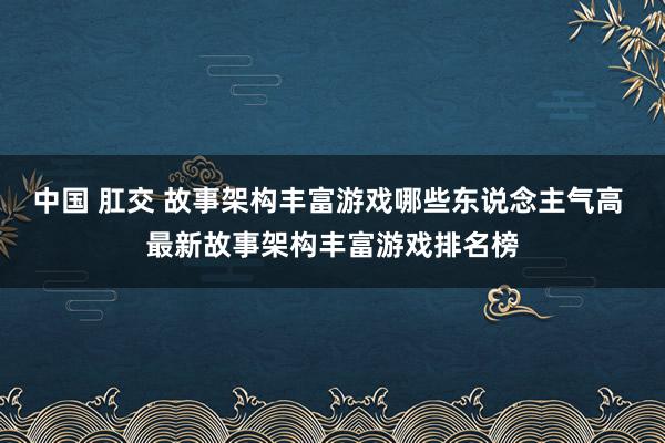 中国 肛交 故事架构丰富游戏哪些东说念主气高 最新故事架构丰富游戏排名榜