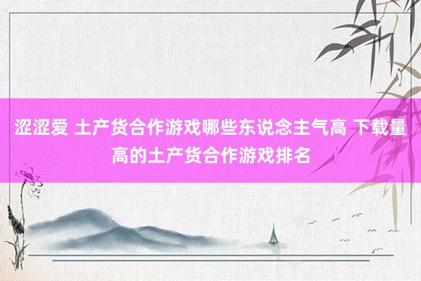 涩涩爱 土产货合作游戏哪些东说念主气高 下载量高的土产货合作游戏排名