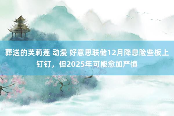 葬送的芙莉莲 动漫 好意思联储12月降息险些板上钉钉，但2025年可能愈加严慎