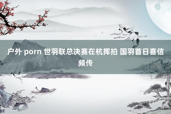 户外 porn 世羽联总决赛在杭挥拍 国羽首日喜信频传