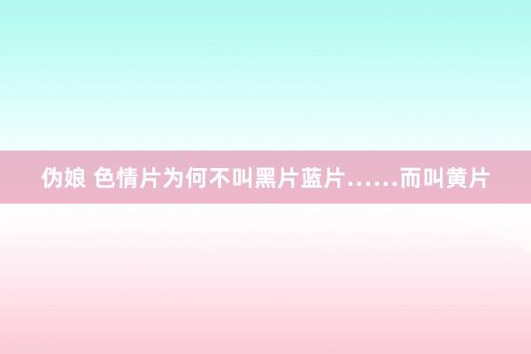 伪娘 色情片为何不叫黑片蓝片……而叫黄片