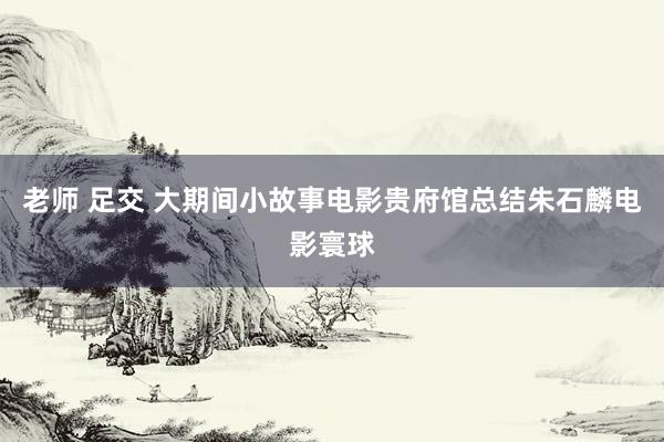 老师 足交 大期间　小故事　电影贵府馆总结朱石麟电影寰球