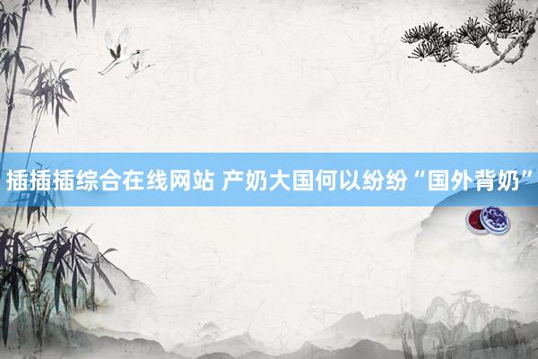 插插插综合在线网站 产奶大国何以纷纷“国外背奶”