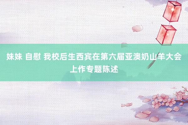 妹妹 自慰 我校后生西宾在第六届亚澳奶山羊大会上作专题陈述