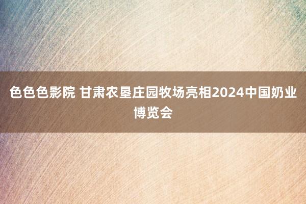 色色色影院 甘肃农垦庄园牧场亮相2024中国奶业博览会