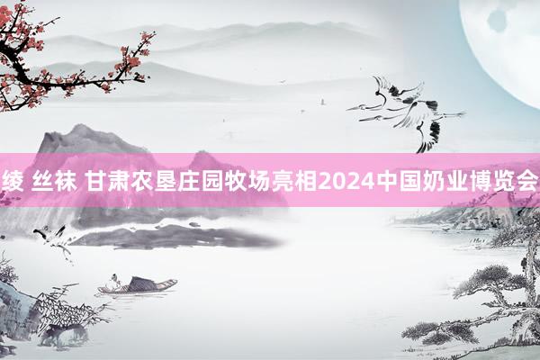 绫 丝袜 甘肃农垦庄园牧场亮相2024中国奶业博览会