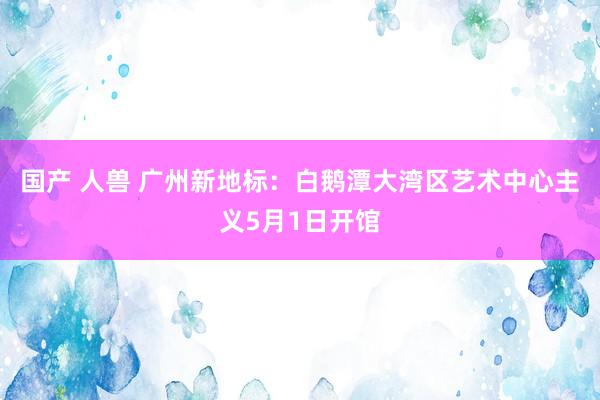 国产 人兽 广州新地标：白鹅潭大湾区艺术中心主义5月1日开馆