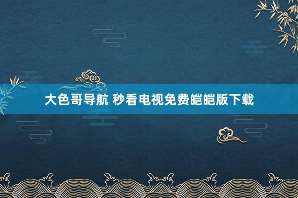 大色哥导航 秒看电视免费皑皑版下载