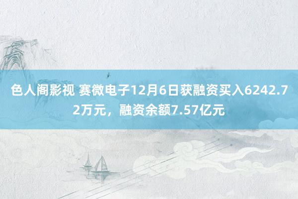 色人阁影视 赛微电子12月6日获融资买入6242.72万元，融资余额7.57亿元