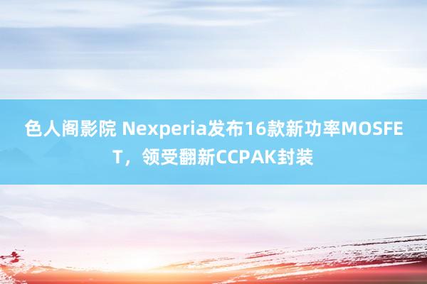 色人阁影院 Nexperia发布16款新功率MOSFET，领受翻新CCPAK封装
