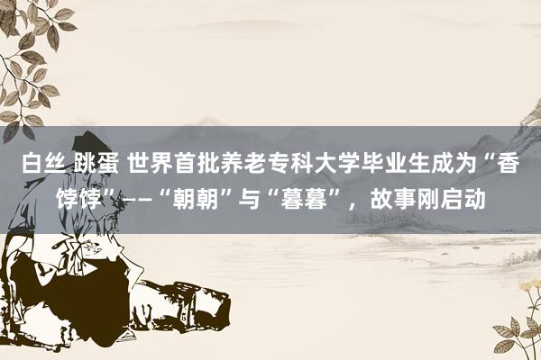 白丝 跳蛋 世界首批养老专科大学毕业生成为“香饽饽”——“朝朝”与“暮暮”，故事刚启动