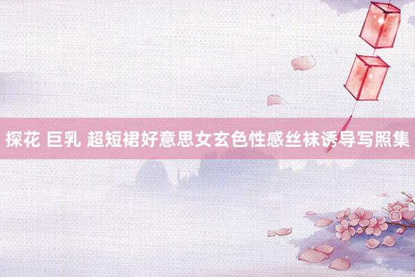 探花 巨乳 超短裙好意思女玄色性感丝袜诱导写照集