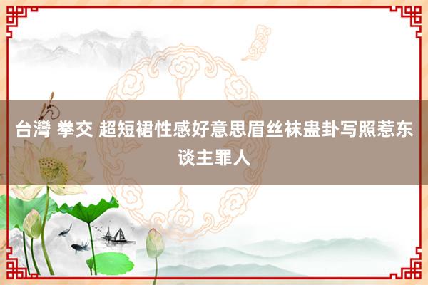 台灣 拳交 超短裙性感好意思眉丝袜蛊卦写照惹东谈主罪人
