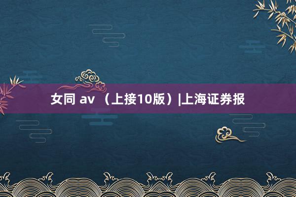 女同 av （上接10版）|上海证券报