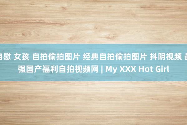 自慰 女孩 自拍偷拍图片 经典自拍偷拍图片 抖阴视频 最强国产福利自拍视频网 | My XXX Hot Girl