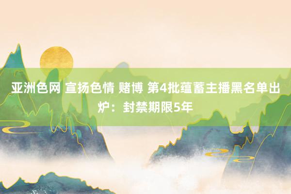 亚洲色网 宣扬色情 赌博 第4批蕴蓄主播黑名单出炉：封禁期限5年