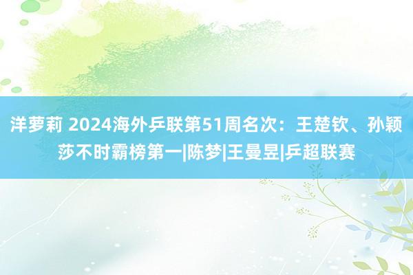 洋萝莉 2024海外乒联第51周名次：王楚钦、孙颖莎不时霸榜第一|陈梦|王曼昱|乒超联赛