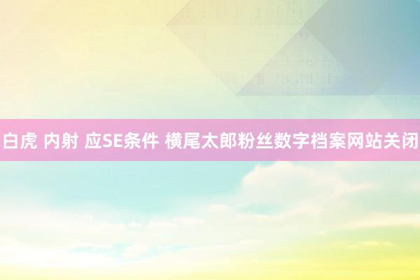 白虎 内射 应SE条件 横尾太郎粉丝数字档案网站关闭