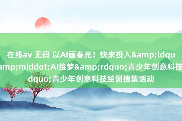 在线av 无码 以AI画春光！快来投入&ldquo;春意新启&middot;AI绘梦&rdquo;青少年创意科技绘图搜集活动