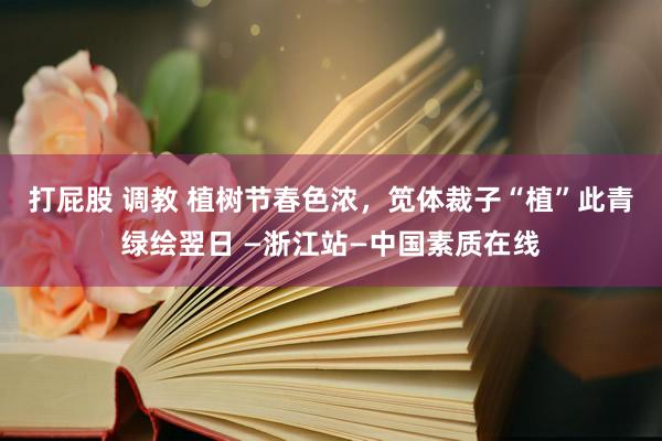 打屁股 调教 植树节春色浓，笕体裁子“植”此青绿绘翌日 —浙江站—中国素质在线